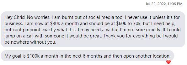 Josh’s messages, 22 July 2022: Hey Chris! No worries. I am burnt out of social media too. I never use it unless it’s for business. I am now at $30k a month and should be at $60k to 70k, but I need help, but cant pinpoint exactly what it is. I may need a va but I’m not sure exactly. If I could jump on a call with someone it would be great. Thank you for everything bc I would be nowhere without you. My goal is $100k a month in the next 6 months and then open another location.